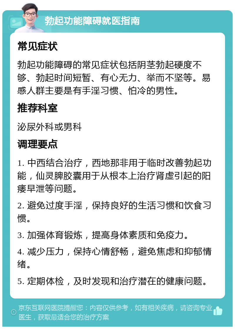 勃起功能障碍就医指南 常见症状 勃起功能障碍的常见症状包括阴茎勃起硬度不够、勃起时间短暂、有心无力、举而不坚等。易感人群主要是有手淫习惯、怕冷的男性。 推荐科室 泌尿外科或男科 调理要点 1. 中西结合治疗，西地那非用于临时改善勃起功能，仙灵脾胶囊用于从根本上治疗肾虚引起的阳痿早泄等问题。 2. 避免过度手淫，保持良好的生活习惯和饮食习惯。 3. 加强体育锻炼，提高身体素质和免疫力。 4. 减少压力，保持心情舒畅，避免焦虑和抑郁情绪。 5. 定期体检，及时发现和治疗潜在的健康问题。