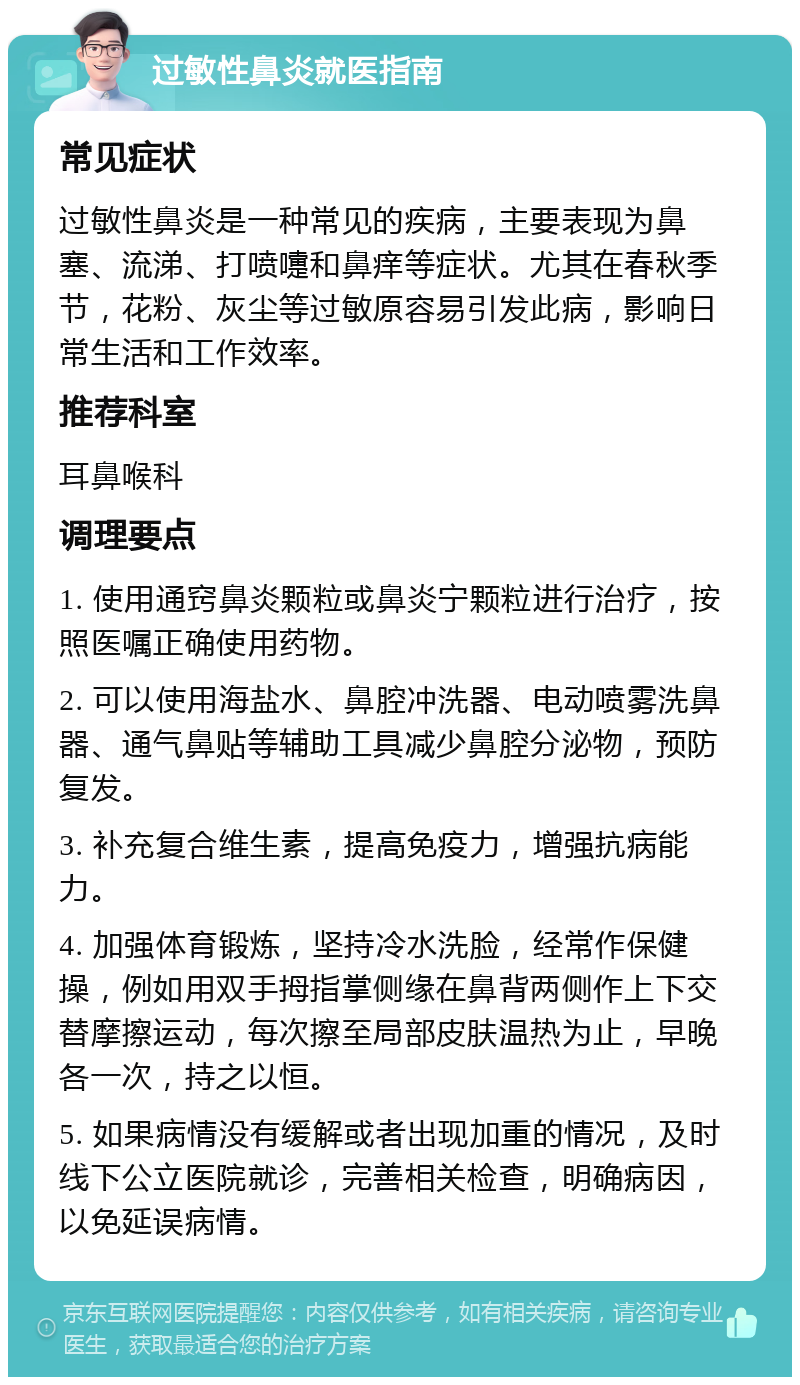 过敏性鼻炎就医指南 常见症状 过敏性鼻炎是一种常见的疾病，主要表现为鼻塞、流涕、打喷嚏和鼻痒等症状。尤其在春秋季节，花粉、灰尘等过敏原容易引发此病，影响日常生活和工作效率。 推荐科室 耳鼻喉科 调理要点 1. 使用通窍鼻炎颗粒或鼻炎宁颗粒进行治疗，按照医嘱正确使用药物。 2. 可以使用海盐水、鼻腔冲洗器、电动喷雾洗鼻器、通气鼻贴等辅助工具减少鼻腔分泌物，预防复发。 3. 补充复合维生素，提高免疫力，增强抗病能力。 4. 加强体育锻炼，坚持冷水洗脸，经常作保健操，例如用双手拇指掌侧缘在鼻背两侧作上下交替摩擦运动，每次擦至局部皮肤温热为止，早晚各一次，持之以恒。 5. 如果病情没有缓解或者出现加重的情况，及时线下公立医院就诊，完善相关检查，明确病因，以免延误病情。