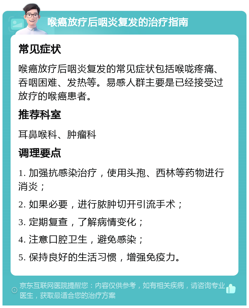 喉癌放疗后咽炎复发的治疗指南 常见症状 喉癌放疗后咽炎复发的常见症状包括喉咙疼痛、吞咽困难、发热等。易感人群主要是已经接受过放疗的喉癌患者。 推荐科室 耳鼻喉科、肿瘤科 调理要点 1. 加强抗感染治疗，使用头孢、西林等药物进行消炎； 2. 如果必要，进行脓肿切开引流手术； 3. 定期复查，了解病情变化； 4. 注意口腔卫生，避免感染； 5. 保持良好的生活习惯，增强免疫力。