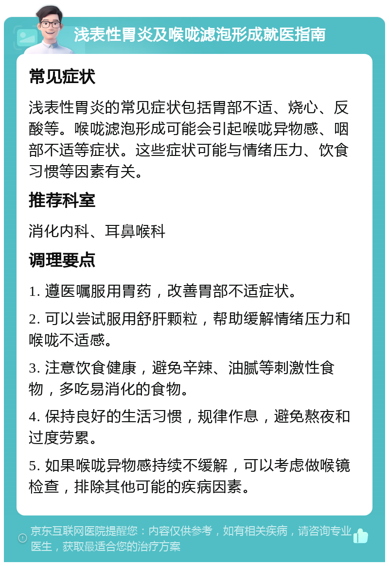 浅表性胃炎及喉咙滤泡形成就医指南 常见症状 浅表性胃炎的常见症状包括胃部不适、烧心、反酸等。喉咙滤泡形成可能会引起喉咙异物感、咽部不适等症状。这些症状可能与情绪压力、饮食习惯等因素有关。 推荐科室 消化内科、耳鼻喉科 调理要点 1. 遵医嘱服用胃药，改善胃部不适症状。 2. 可以尝试服用舒肝颗粒，帮助缓解情绪压力和喉咙不适感。 3. 注意饮食健康，避免辛辣、油腻等刺激性食物，多吃易消化的食物。 4. 保持良好的生活习惯，规律作息，避免熬夜和过度劳累。 5. 如果喉咙异物感持续不缓解，可以考虑做喉镜检查，排除其他可能的疾病因素。