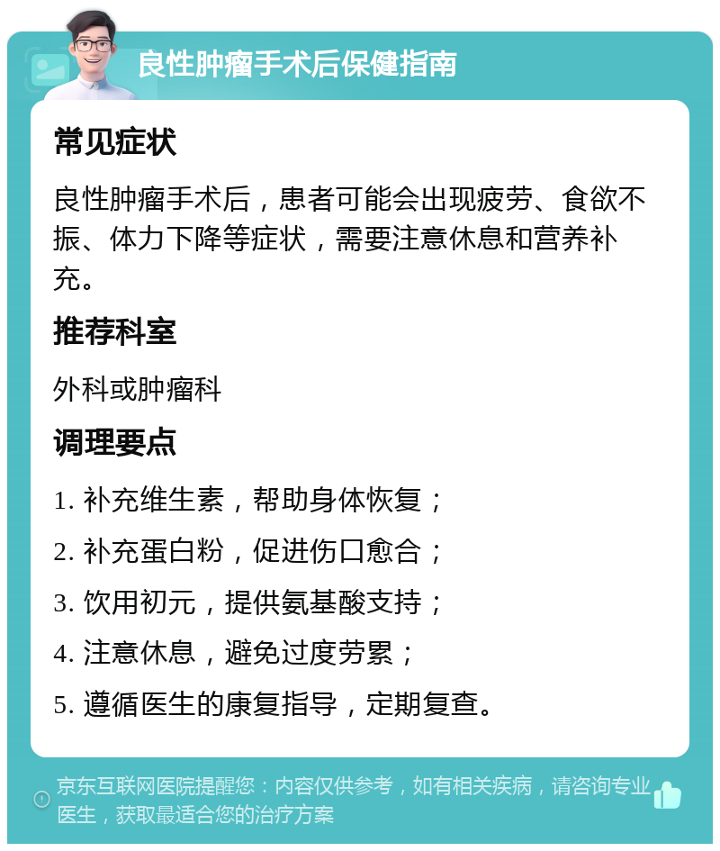 良性肿瘤手术后保健指南 常见症状 良性肿瘤手术后，患者可能会出现疲劳、食欲不振、体力下降等症状，需要注意休息和营养补充。 推荐科室 外科或肿瘤科 调理要点 1. 补充维生素，帮助身体恢复； 2. 补充蛋白粉，促进伤口愈合； 3. 饮用初元，提供氨基酸支持； 4. 注意休息，避免过度劳累； 5. 遵循医生的康复指导，定期复查。