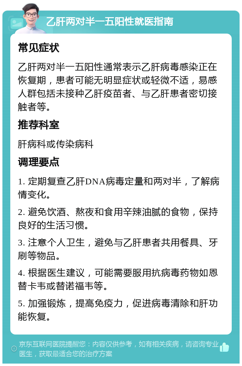 乙肝两对半一五阳性就医指南 常见症状 乙肝两对半一五阳性通常表示乙肝病毒感染正在恢复期，患者可能无明显症状或轻微不适，易感人群包括未接种乙肝疫苗者、与乙肝患者密切接触者等。 推荐科室 肝病科或传染病科 调理要点 1. 定期复查乙肝DNA病毒定量和两对半，了解病情变化。 2. 避免饮酒、熬夜和食用辛辣油腻的食物，保持良好的生活习惯。 3. 注意个人卫生，避免与乙肝患者共用餐具、牙刷等物品。 4. 根据医生建议，可能需要服用抗病毒药物如恩替卡韦或替诺福韦等。 5. 加强锻炼，提高免疫力，促进病毒清除和肝功能恢复。