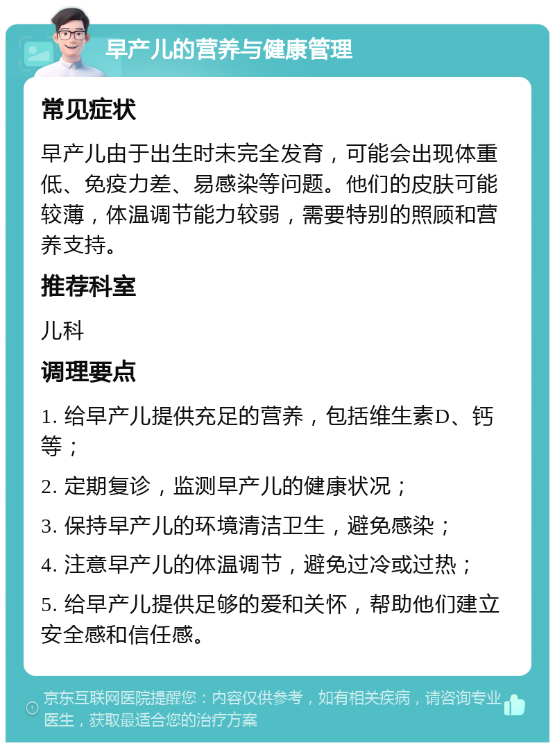 早产儿的营养与健康管理 常见症状 早产儿由于出生时未完全发育，可能会出现体重低、免疫力差、易感染等问题。他们的皮肤可能较薄，体温调节能力较弱，需要特别的照顾和营养支持。 推荐科室 儿科 调理要点 1. 给早产儿提供充足的营养，包括维生素D、钙等； 2. 定期复诊，监测早产儿的健康状况； 3. 保持早产儿的环境清洁卫生，避免感染； 4. 注意早产儿的体温调节，避免过冷或过热； 5. 给早产儿提供足够的爱和关怀，帮助他们建立安全感和信任感。