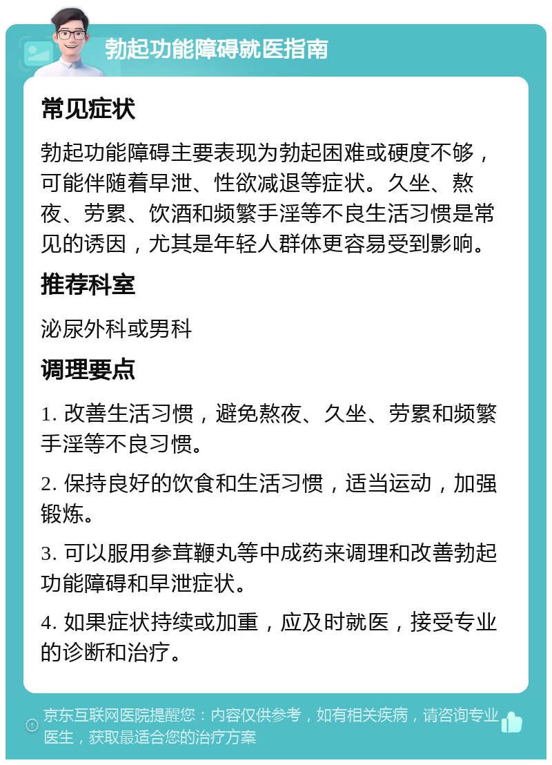 勃起功能障碍就医指南 常见症状 勃起功能障碍主要表现为勃起困难或硬度不够，可能伴随着早泄、性欲减退等症状。久坐、熬夜、劳累、饮酒和频繁手淫等不良生活习惯是常见的诱因，尤其是年轻人群体更容易受到影响。 推荐科室 泌尿外科或男科 调理要点 1. 改善生活习惯，避免熬夜、久坐、劳累和频繁手淫等不良习惯。 2. 保持良好的饮食和生活习惯，适当运动，加强锻炼。 3. 可以服用参茸鞭丸等中成药来调理和改善勃起功能障碍和早泄症状。 4. 如果症状持续或加重，应及时就医，接受专业的诊断和治疗。