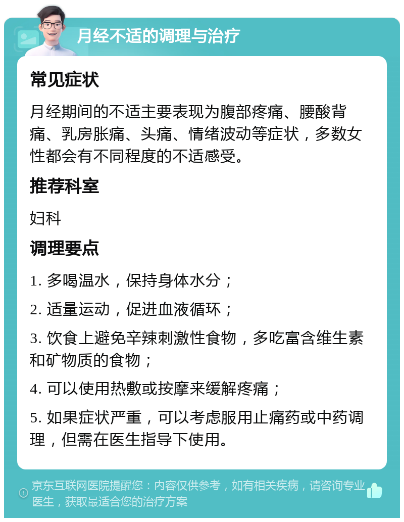 月经不适的调理与治疗 常见症状 月经期间的不适主要表现为腹部疼痛、腰酸背痛、乳房胀痛、头痛、情绪波动等症状，多数女性都会有不同程度的不适感受。 推荐科室 妇科 调理要点 1. 多喝温水，保持身体水分； 2. 适量运动，促进血液循环； 3. 饮食上避免辛辣刺激性食物，多吃富含维生素和矿物质的食物； 4. 可以使用热敷或按摩来缓解疼痛； 5. 如果症状严重，可以考虑服用止痛药或中药调理，但需在医生指导下使用。