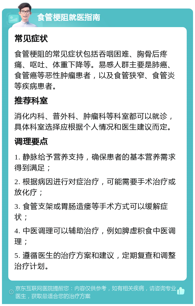 食管梗阻就医指南 常见症状 食管梗阻的常见症状包括吞咽困难、胸骨后疼痛、呕吐、体重下降等。易感人群主要是肺癌、食管癌等恶性肿瘤患者，以及食管狭窄、食管炎等疾病患者。 推荐科室 消化内科、普外科、肿瘤科等科室都可以就诊，具体科室选择应根据个人情况和医生建议而定。 调理要点 1. 静脉给予营养支持，确保患者的基本营养需求得到满足； 2. 根据病因进行对症治疗，可能需要手术治疗或放化疗； 3. 食管支架或胃肠造瘘等手术方式可以缓解症状； 4. 中医调理可以辅助治疗，例如脾虚积食中医调理； 5. 遵循医生的治疗方案和建议，定期复查和调整治疗计划。