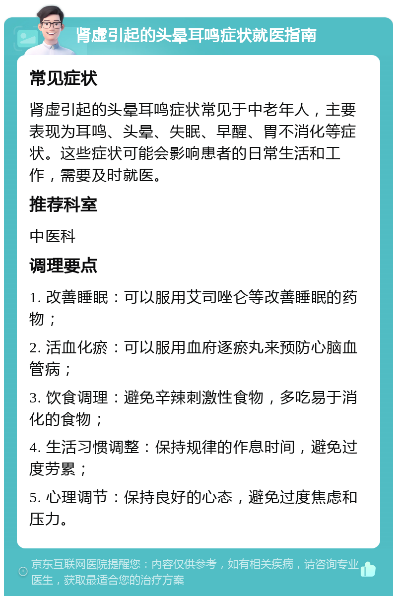 肾虚引起的头晕耳鸣症状就医指南 常见症状 肾虚引起的头晕耳鸣症状常见于中老年人，主要表现为耳鸣、头晕、失眠、早醒、胃不消化等症状。这些症状可能会影响患者的日常生活和工作，需要及时就医。 推荐科室 中医科 调理要点 1. 改善睡眠：可以服用艾司唑仑等改善睡眠的药物； 2. 活血化瘀：可以服用血府逐瘀丸来预防心脑血管病； 3. 饮食调理：避免辛辣刺激性食物，多吃易于消化的食物； 4. 生活习惯调整：保持规律的作息时间，避免过度劳累； 5. 心理调节：保持良好的心态，避免过度焦虑和压力。