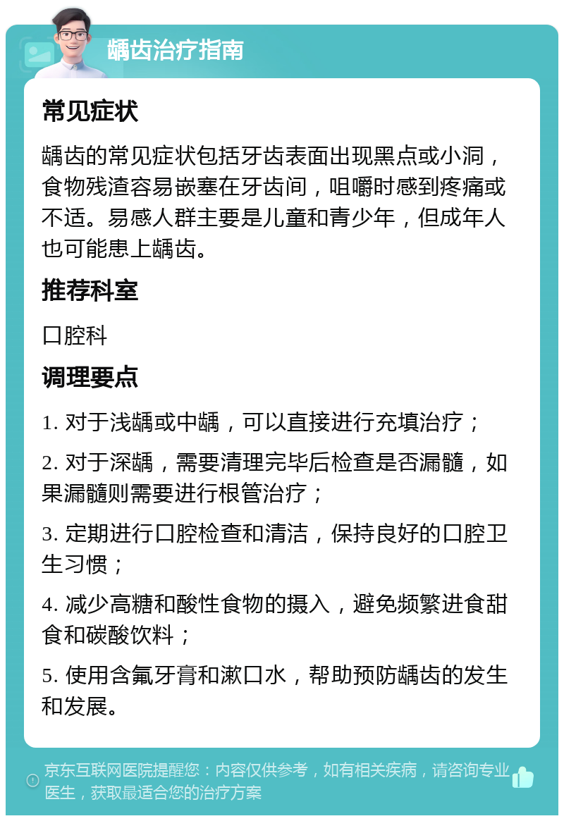 龋齿治疗指南 常见症状 龋齿的常见症状包括牙齿表面出现黑点或小洞，食物残渣容易嵌塞在牙齿间，咀嚼时感到疼痛或不适。易感人群主要是儿童和青少年，但成年人也可能患上龋齿。 推荐科室 口腔科 调理要点 1. 对于浅龋或中龋，可以直接进行充填治疗； 2. 对于深龋，需要清理完毕后检查是否漏髓，如果漏髓则需要进行根管治疗； 3. 定期进行口腔检查和清洁，保持良好的口腔卫生习惯； 4. 减少高糖和酸性食物的摄入，避免频繁进食甜食和碳酸饮料； 5. 使用含氟牙膏和漱口水，帮助预防龋齿的发生和发展。