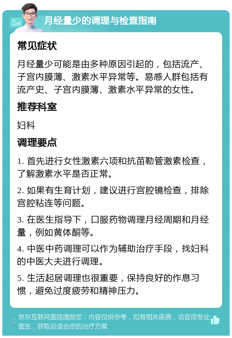 月经量少的调理与检查指南 常见症状 月经量少可能是由多种原因引起的，包括流产、子宫内膜薄、激素水平异常等。易感人群包括有流产史、子宫内膜薄、激素水平异常的女性。 推荐科室 妇科 调理要点 1. 首先进行女性激素六项和抗苗勒管激素检查，了解激素水平是否正常。 2. 如果有生育计划，建议进行宫腔镜检查，排除宫腔粘连等问题。 3. 在医生指导下，口服药物调理月经周期和月经量，例如黄体酮等。 4. 中医中药调理可以作为辅助治疗手段，找妇科的中医大夫进行调理。 5. 生活起居调理也很重要，保持良好的作息习惯，避免过度疲劳和精神压力。