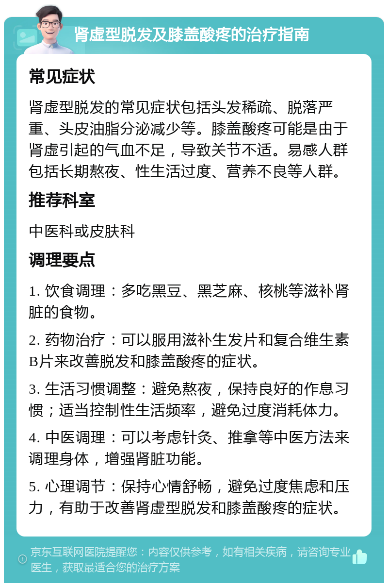 肾虚型脱发及膝盖酸疼的治疗指南 常见症状 肾虚型脱发的常见症状包括头发稀疏、脱落严重、头皮油脂分泌减少等。膝盖酸疼可能是由于肾虚引起的气血不足，导致关节不适。易感人群包括长期熬夜、性生活过度、营养不良等人群。 推荐科室 中医科或皮肤科 调理要点 1. 饮食调理：多吃黑豆、黑芝麻、核桃等滋补肾脏的食物。 2. 药物治疗：可以服用滋补生发片和复合维生素B片来改善脱发和膝盖酸疼的症状。 3. 生活习惯调整：避免熬夜，保持良好的作息习惯；适当控制性生活频率，避免过度消耗体力。 4. 中医调理：可以考虑针灸、推拿等中医方法来调理身体，增强肾脏功能。 5. 心理调节：保持心情舒畅，避免过度焦虑和压力，有助于改善肾虚型脱发和膝盖酸疼的症状。