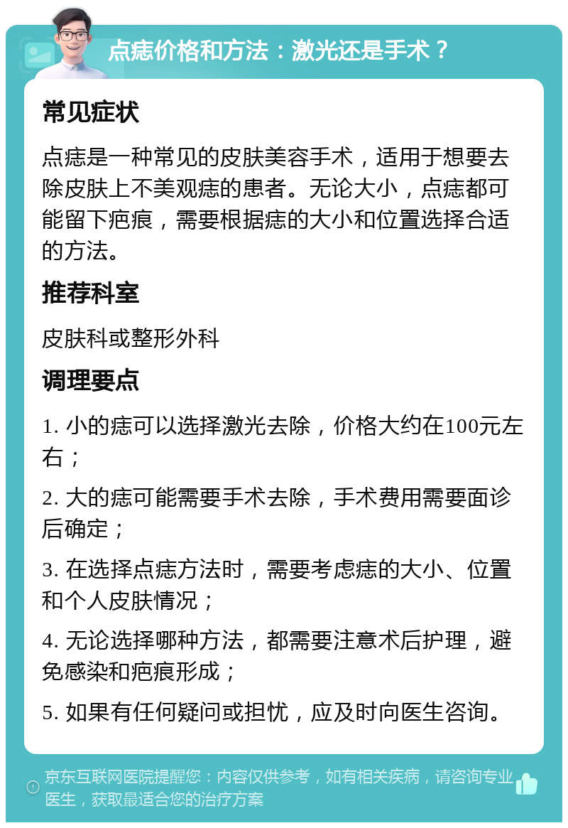 点痣价格和方法：激光还是手术？ 常见症状 点痣是一种常见的皮肤美容手术，适用于想要去除皮肤上不美观痣的患者。无论大小，点痣都可能留下疤痕，需要根据痣的大小和位置选择合适的方法。 推荐科室 皮肤科或整形外科 调理要点 1. 小的痣可以选择激光去除，价格大约在100元左右； 2. 大的痣可能需要手术去除，手术费用需要面诊后确定； 3. 在选择点痣方法时，需要考虑痣的大小、位置和个人皮肤情况； 4. 无论选择哪种方法，都需要注意术后护理，避免感染和疤痕形成； 5. 如果有任何疑问或担忧，应及时向医生咨询。