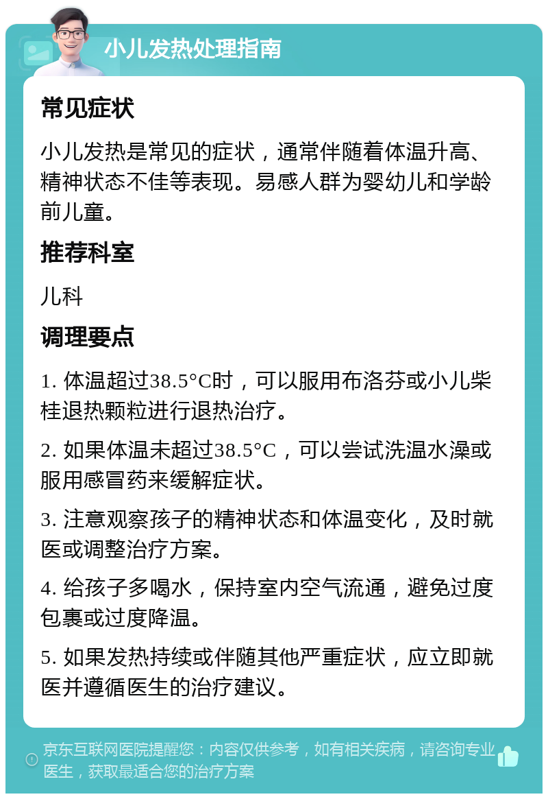 小儿发热处理指南 常见症状 小儿发热是常见的症状，通常伴随着体温升高、精神状态不佳等表现。易感人群为婴幼儿和学龄前儿童。 推荐科室 儿科 调理要点 1. 体温超过38.5°C时，可以服用布洛芬或小儿柴桂退热颗粒进行退热治疗。 2. 如果体温未超过38.5°C，可以尝试洗温水澡或服用感冒药来缓解症状。 3. 注意观察孩子的精神状态和体温变化，及时就医或调整治疗方案。 4. 给孩子多喝水，保持室内空气流通，避免过度包裹或过度降温。 5. 如果发热持续或伴随其他严重症状，应立即就医并遵循医生的治疗建议。