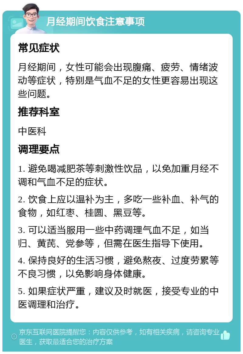 月经期间饮食注意事项 常见症状 月经期间，女性可能会出现腹痛、疲劳、情绪波动等症状，特别是气血不足的女性更容易出现这些问题。 推荐科室 中医科 调理要点 1. 避免喝减肥茶等刺激性饮品，以免加重月经不调和气血不足的症状。 2. 饮食上应以温补为主，多吃一些补血、补气的食物，如红枣、桂圆、黑豆等。 3. 可以适当服用一些中药调理气血不足，如当归、黄芪、党参等，但需在医生指导下使用。 4. 保持良好的生活习惯，避免熬夜、过度劳累等不良习惯，以免影响身体健康。 5. 如果症状严重，建议及时就医，接受专业的中医调理和治疗。