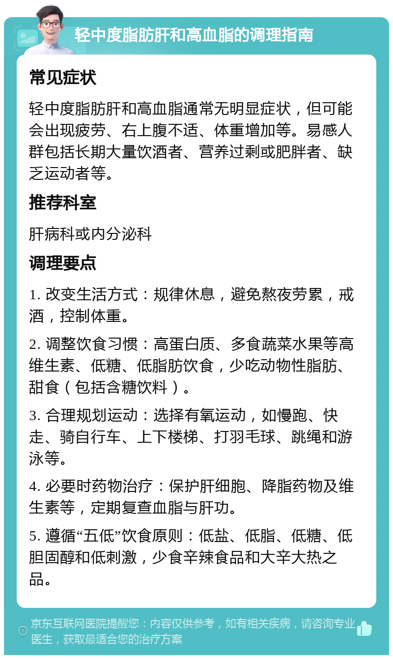 轻中度脂肪肝和高血脂的调理指南 常见症状 轻中度脂肪肝和高血脂通常无明显症状，但可能会出现疲劳、右上腹不适、体重增加等。易感人群包括长期大量饮酒者、营养过剩或肥胖者、缺乏运动者等。 推荐科室 肝病科或内分泌科 调理要点 1. 改变生活方式：规律休息，避免熬夜劳累，戒酒，控制体重。 2. 调整饮食习惯：高蛋白质、多食蔬菜水果等高维生素、低糖、低脂肪饮食，少吃动物性脂肪、甜食（包括含糖饮料）。 3. 合理规划运动：选择有氧运动，如慢跑、快走、骑自行车、上下楼梯、打羽毛球、跳绳和游泳等。 4. 必要时药物治疗：保护肝细胞、降脂药物及维生素等，定期复查血脂与肝功。 5. 遵循“五低”饮食原则：低盐、低脂、低糖、低胆固醇和低刺激，少食辛辣食品和大辛大热之品。