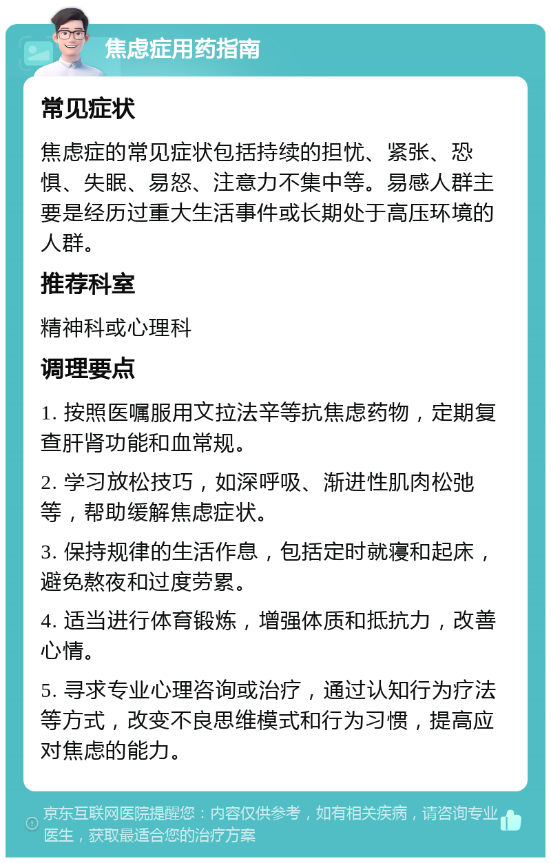 焦虑症用药指南 常见症状 焦虑症的常见症状包括持续的担忧、紧张、恐惧、失眠、易怒、注意力不集中等。易感人群主要是经历过重大生活事件或长期处于高压环境的人群。 推荐科室 精神科或心理科 调理要点 1. 按照医嘱服用文拉法辛等抗焦虑药物，定期复查肝肾功能和血常规。 2. 学习放松技巧，如深呼吸、渐进性肌肉松弛等，帮助缓解焦虑症状。 3. 保持规律的生活作息，包括定时就寝和起床，避免熬夜和过度劳累。 4. 适当进行体育锻炼，增强体质和抵抗力，改善心情。 5. 寻求专业心理咨询或治疗，通过认知行为疗法等方式，改变不良思维模式和行为习惯，提高应对焦虑的能力。