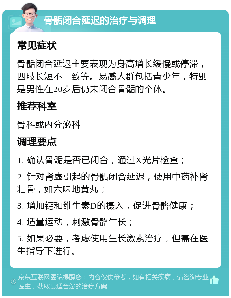 骨骺闭合延迟的治疗与调理 常见症状 骨骺闭合延迟主要表现为身高增长缓慢或停滞，四肢长短不一致等。易感人群包括青少年，特别是男性在20岁后仍未闭合骨骺的个体。 推荐科室 骨科或内分泌科 调理要点 1. 确认骨骺是否已闭合，通过X光片检查； 2. 针对肾虚引起的骨骺闭合延迟，使用中药补肾壮骨，如六味地黄丸； 3. 增加钙和维生素D的摄入，促进骨骼健康； 4. 适量运动，刺激骨骼生长； 5. 如果必要，考虑使用生长激素治疗，但需在医生指导下进行。