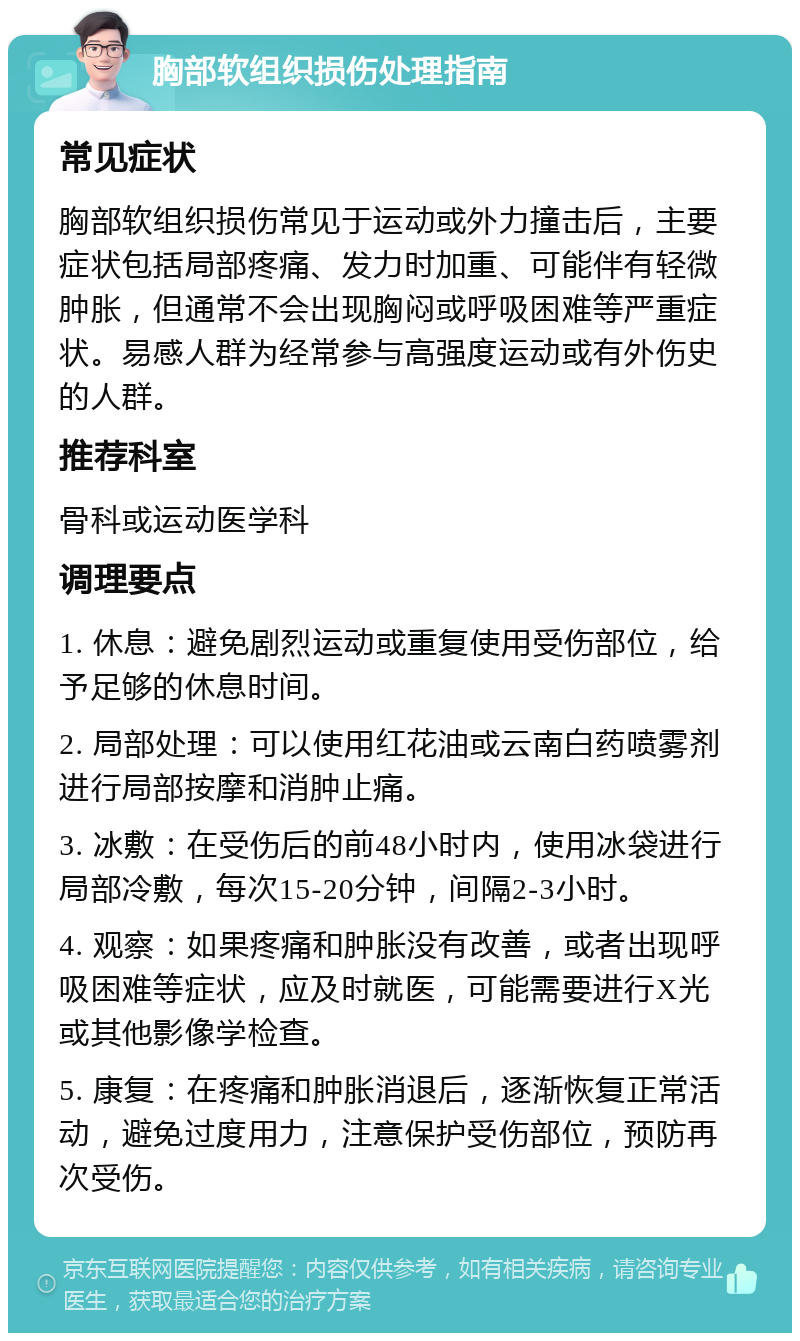 胸部软组织损伤处理指南 常见症状 胸部软组织损伤常见于运动或外力撞击后，主要症状包括局部疼痛、发力时加重、可能伴有轻微肿胀，但通常不会出现胸闷或呼吸困难等严重症状。易感人群为经常参与高强度运动或有外伤史的人群。 推荐科室 骨科或运动医学科 调理要点 1. 休息：避免剧烈运动或重复使用受伤部位，给予足够的休息时间。 2. 局部处理：可以使用红花油或云南白药喷雾剂进行局部按摩和消肿止痛。 3. 冰敷：在受伤后的前48小时内，使用冰袋进行局部冷敷，每次15-20分钟，间隔2-3小时。 4. 观察：如果疼痛和肿胀没有改善，或者出现呼吸困难等症状，应及时就医，可能需要进行X光或其他影像学检查。 5. 康复：在疼痛和肿胀消退后，逐渐恢复正常活动，避免过度用力，注意保护受伤部位，预防再次受伤。