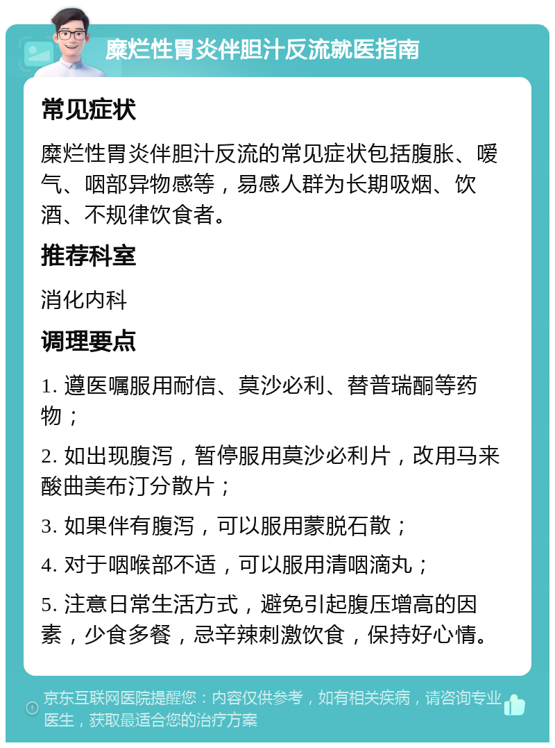 糜烂性胃炎伴胆汁反流就医指南 常见症状 糜烂性胃炎伴胆汁反流的常见症状包括腹胀、嗳气、咽部异物感等，易感人群为长期吸烟、饮酒、不规律饮食者。 推荐科室 消化内科 调理要点 1. 遵医嘱服用耐信、莫沙必利、替普瑞酮等药物； 2. 如出现腹泻，暂停服用莫沙必利片，改用马来酸曲美布汀分散片； 3. 如果伴有腹泻，可以服用蒙脱石散； 4. 对于咽喉部不适，可以服用清咽滴丸； 5. 注意日常生活方式，避免引起腹压增高的因素，少食多餐，忌辛辣刺激饮食，保持好心情。