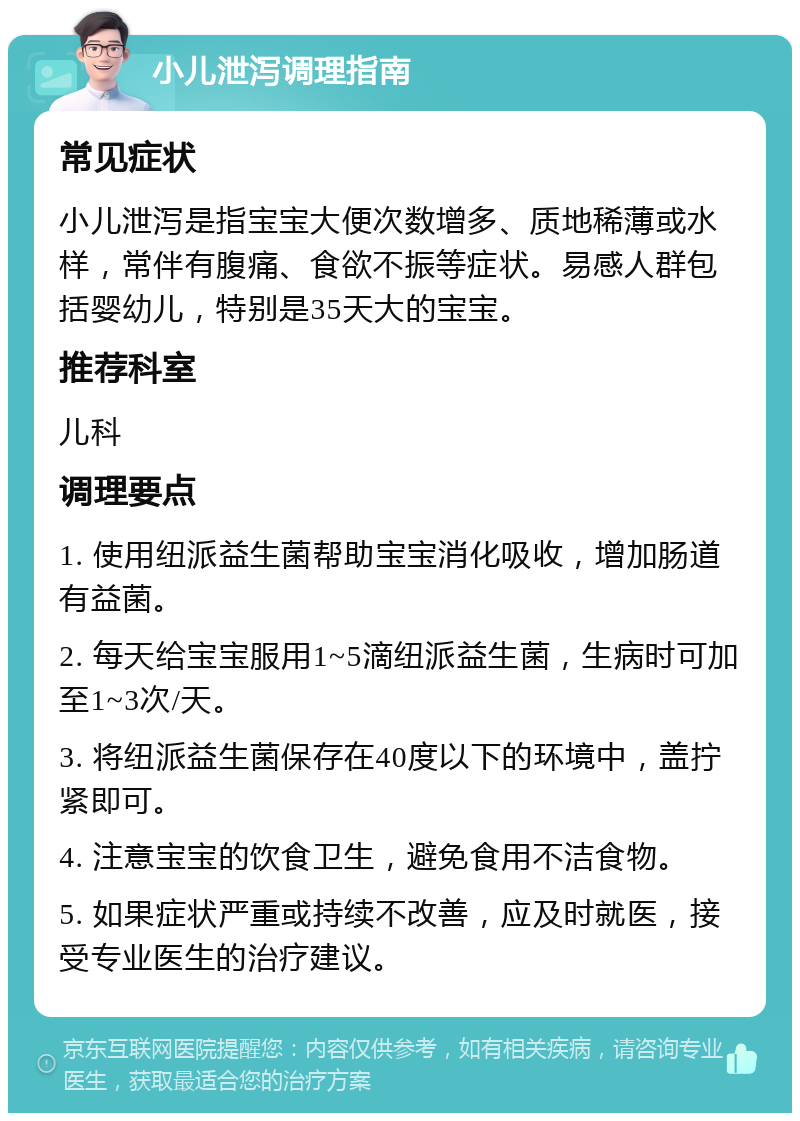 小儿泄泻调理指南 常见症状 小儿泄泻是指宝宝大便次数增多、质地稀薄或水样，常伴有腹痛、食欲不振等症状。易感人群包括婴幼儿，特别是35天大的宝宝。 推荐科室 儿科 调理要点 1. 使用纽派益生菌帮助宝宝消化吸收，增加肠道有益菌。 2. 每天给宝宝服用1~5滴纽派益生菌，生病时可加至1~3次/天。 3. 将纽派益生菌保存在40度以下的环境中，盖拧紧即可。 4. 注意宝宝的饮食卫生，避免食用不洁食物。 5. 如果症状严重或持续不改善，应及时就医，接受专业医生的治疗建议。