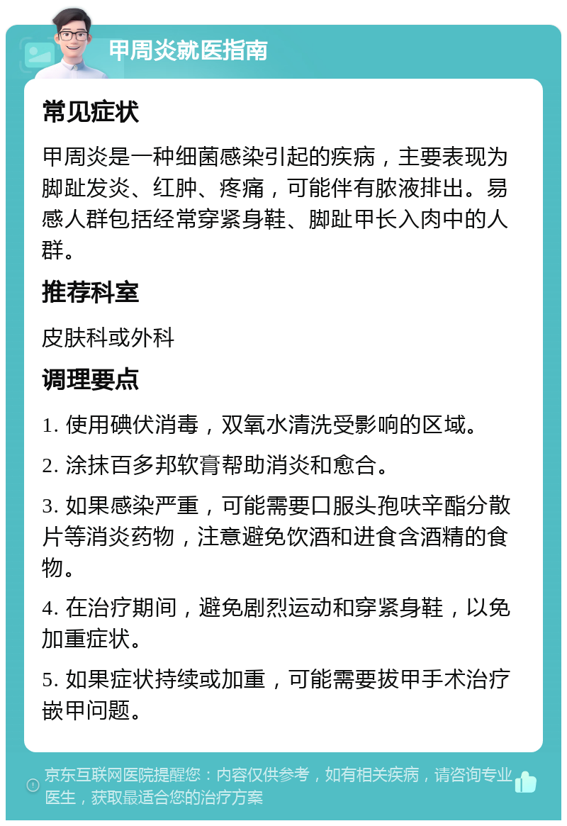 甲周炎就医指南 常见症状 甲周炎是一种细菌感染引起的疾病，主要表现为脚趾发炎、红肿、疼痛，可能伴有脓液排出。易感人群包括经常穿紧身鞋、脚趾甲长入肉中的人群。 推荐科室 皮肤科或外科 调理要点 1. 使用碘伏消毒，双氧水清洗受影响的区域。 2. 涂抹百多邦软膏帮助消炎和愈合。 3. 如果感染严重，可能需要口服头孢呋辛酯分散片等消炎药物，注意避免饮酒和进食含酒精的食物。 4. 在治疗期间，避免剧烈运动和穿紧身鞋，以免加重症状。 5. 如果症状持续或加重，可能需要拔甲手术治疗嵌甲问题。