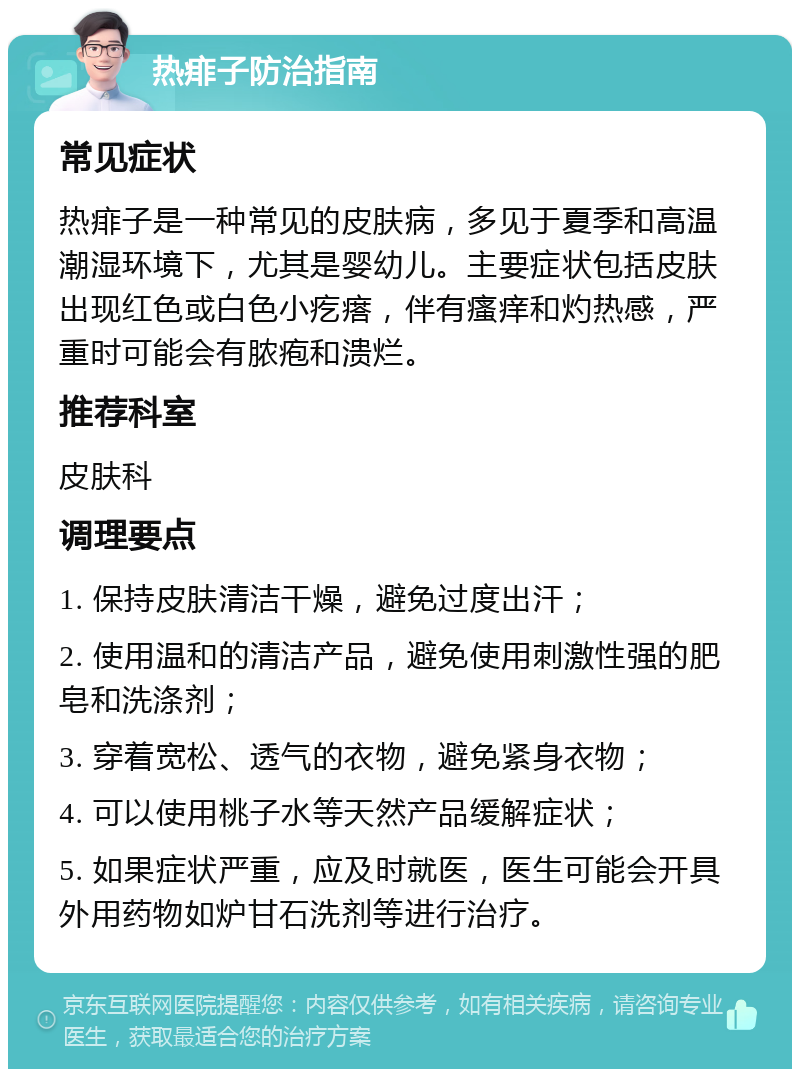 热痱子防治指南 常见症状 热痱子是一种常见的皮肤病，多见于夏季和高温潮湿环境下，尤其是婴幼儿。主要症状包括皮肤出现红色或白色小疙瘩，伴有瘙痒和灼热感，严重时可能会有脓疱和溃烂。 推荐科室 皮肤科 调理要点 1. 保持皮肤清洁干燥，避免过度出汗； 2. 使用温和的清洁产品，避免使用刺激性强的肥皂和洗涤剂； 3. 穿着宽松、透气的衣物，避免紧身衣物； 4. 可以使用桃子水等天然产品缓解症状； 5. 如果症状严重，应及时就医，医生可能会开具外用药物如炉甘石洗剂等进行治疗。