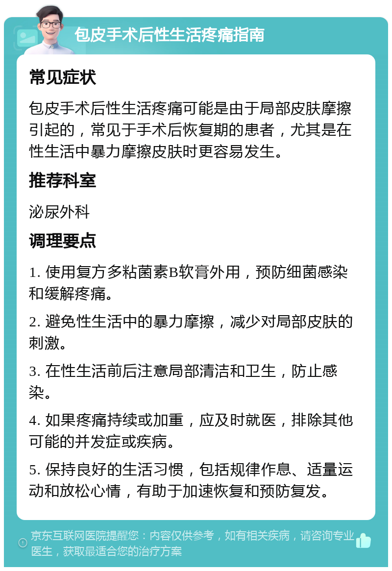 包皮手术后性生活疼痛指南 常见症状 包皮手术后性生活疼痛可能是由于局部皮肤摩擦引起的，常见于手术后恢复期的患者，尤其是在性生活中暴力摩擦皮肤时更容易发生。 推荐科室 泌尿外科 调理要点 1. 使用复方多粘菌素B软膏外用，预防细菌感染和缓解疼痛。 2. 避免性生活中的暴力摩擦，减少对局部皮肤的刺激。 3. 在性生活前后注意局部清洁和卫生，防止感染。 4. 如果疼痛持续或加重，应及时就医，排除其他可能的并发症或疾病。 5. 保持良好的生活习惯，包括规律作息、适量运动和放松心情，有助于加速恢复和预防复发。