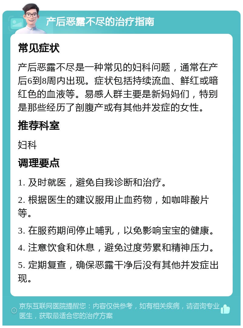 产后恶露不尽的治疗指南 常见症状 产后恶露不尽是一种常见的妇科问题，通常在产后6到8周内出现。症状包括持续流血、鲜红或暗红色的血液等。易感人群主要是新妈妈们，特别是那些经历了剖腹产或有其他并发症的女性。 推荐科室 妇科 调理要点 1. 及时就医，避免自我诊断和治疗。 2. 根据医生的建议服用止血药物，如咖啡酸片等。 3. 在服药期间停止哺乳，以免影响宝宝的健康。 4. 注意饮食和休息，避免过度劳累和精神压力。 5. 定期复查，确保恶露干净后没有其他并发症出现。