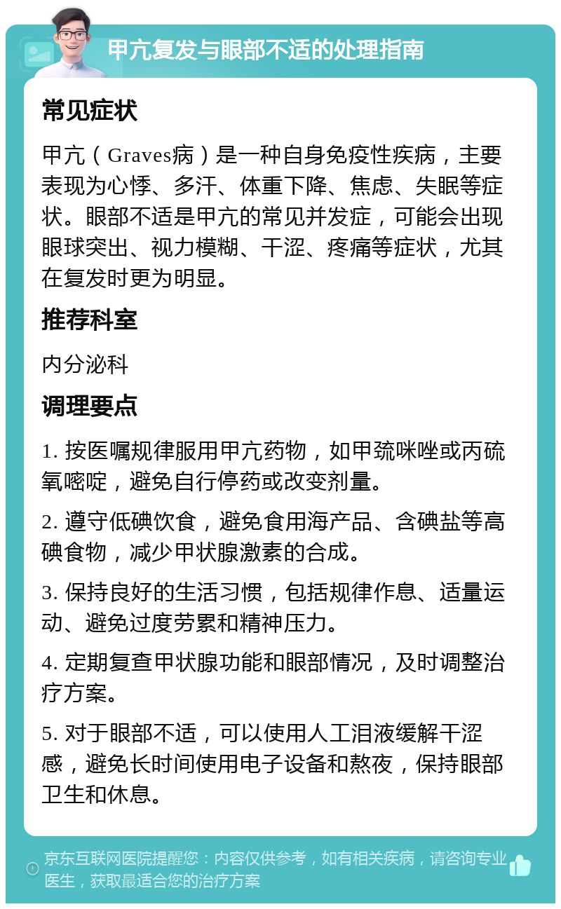 甲亢复发与眼部不适的处理指南 常见症状 甲亢（Graves病）是一种自身免疫性疾病，主要表现为心悸、多汗、体重下降、焦虑、失眠等症状。眼部不适是甲亢的常见并发症，可能会出现眼球突出、视力模糊、干涩、疼痛等症状，尤其在复发时更为明显。 推荐科室 内分泌科 调理要点 1. 按医嘱规律服用甲亢药物，如甲巯咪唑或丙硫氧嘧啶，避免自行停药或改变剂量。 2. 遵守低碘饮食，避免食用海产品、含碘盐等高碘食物，减少甲状腺激素的合成。 3. 保持良好的生活习惯，包括规律作息、适量运动、避免过度劳累和精神压力。 4. 定期复查甲状腺功能和眼部情况，及时调整治疗方案。 5. 对于眼部不适，可以使用人工泪液缓解干涩感，避免长时间使用电子设备和熬夜，保持眼部卫生和休息。