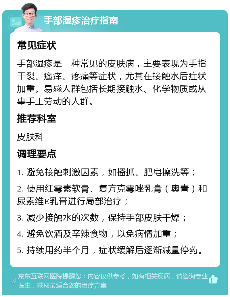 手部湿疹治疗指南 常见症状 手部湿疹是一种常见的皮肤病，主要表现为手指干裂、瘙痒、疼痛等症状，尤其在接触水后症状加重。易感人群包括长期接触水、化学物质或从事手工劳动的人群。 推荐科室 皮肤科 调理要点 1. 避免接触刺激因素，如搔抓、肥皂擦洗等； 2. 使用红霉素软膏、复方克霉唑乳膏（奥青）和尿素维E乳膏进行局部治疗； 3. 减少接触水的次数，保持手部皮肤干燥； 4. 避免饮酒及辛辣食物，以免病情加重； 5. 持续用药半个月，症状缓解后逐渐减量停药。