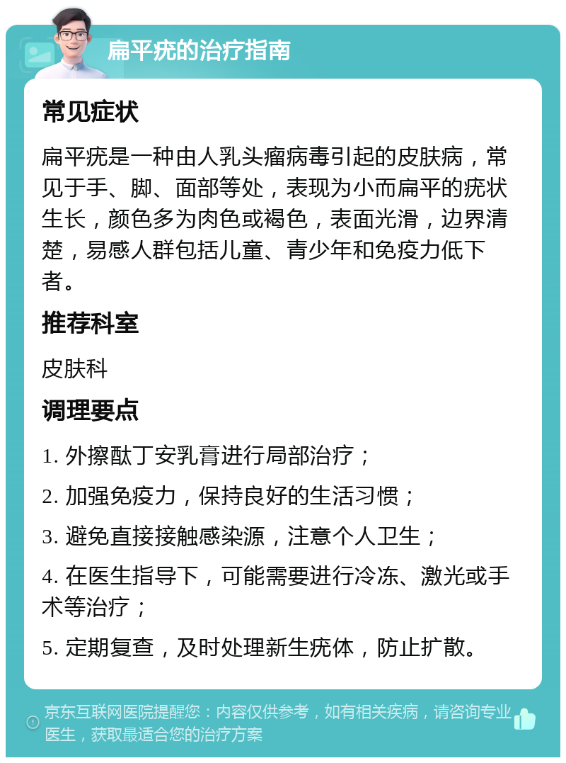 扁平疣的治疗指南 常见症状 扁平疣是一种由人乳头瘤病毒引起的皮肤病，常见于手、脚、面部等处，表现为小而扁平的疣状生长，颜色多为肉色或褐色，表面光滑，边界清楚，易感人群包括儿童、青少年和免疫力低下者。 推荐科室 皮肤科 调理要点 1. 外擦酞丁安乳膏进行局部治疗； 2. 加强免疫力，保持良好的生活习惯； 3. 避免直接接触感染源，注意个人卫生； 4. 在医生指导下，可能需要进行冷冻、激光或手术等治疗； 5. 定期复查，及时处理新生疣体，防止扩散。