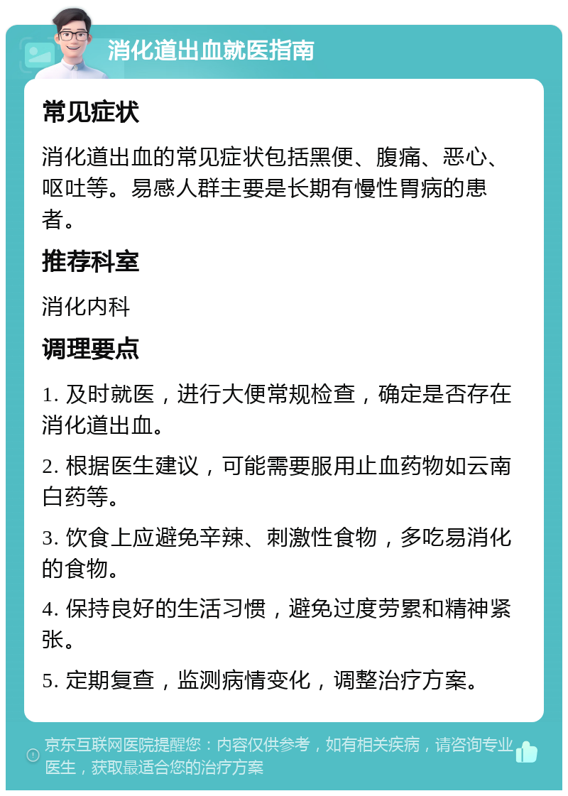 消化道出血就医指南 常见症状 消化道出血的常见症状包括黑便、腹痛、恶心、呕吐等。易感人群主要是长期有慢性胃病的患者。 推荐科室 消化内科 调理要点 1. 及时就医，进行大便常规检查，确定是否存在消化道出血。 2. 根据医生建议，可能需要服用止血药物如云南白药等。 3. 饮食上应避免辛辣、刺激性食物，多吃易消化的食物。 4. 保持良好的生活习惯，避免过度劳累和精神紧张。 5. 定期复查，监测病情变化，调整治疗方案。