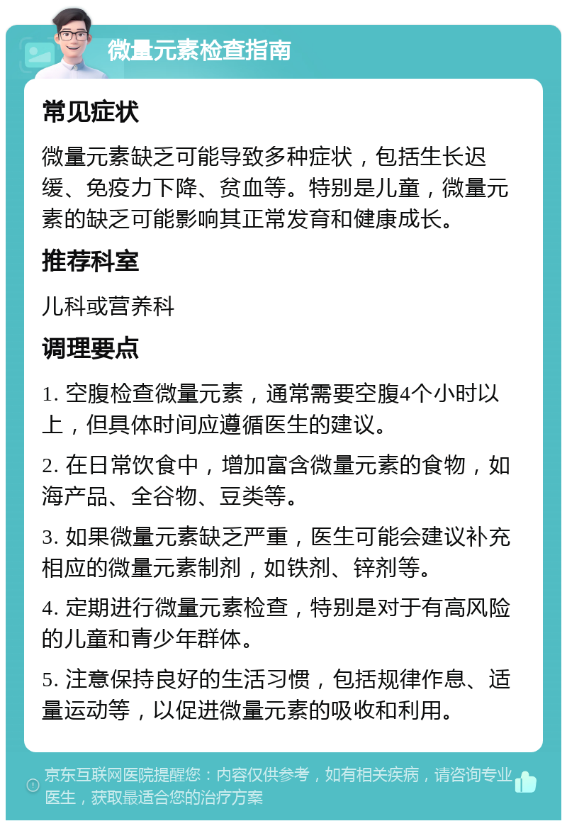 微量元素检查指南 常见症状 微量元素缺乏可能导致多种症状，包括生长迟缓、免疫力下降、贫血等。特别是儿童，微量元素的缺乏可能影响其正常发育和健康成长。 推荐科室 儿科或营养科 调理要点 1. 空腹检查微量元素，通常需要空腹4个小时以上，但具体时间应遵循医生的建议。 2. 在日常饮食中，增加富含微量元素的食物，如海产品、全谷物、豆类等。 3. 如果微量元素缺乏严重，医生可能会建议补充相应的微量元素制剂，如铁剂、锌剂等。 4. 定期进行微量元素检查，特别是对于有高风险的儿童和青少年群体。 5. 注意保持良好的生活习惯，包括规律作息、适量运动等，以促进微量元素的吸收和利用。