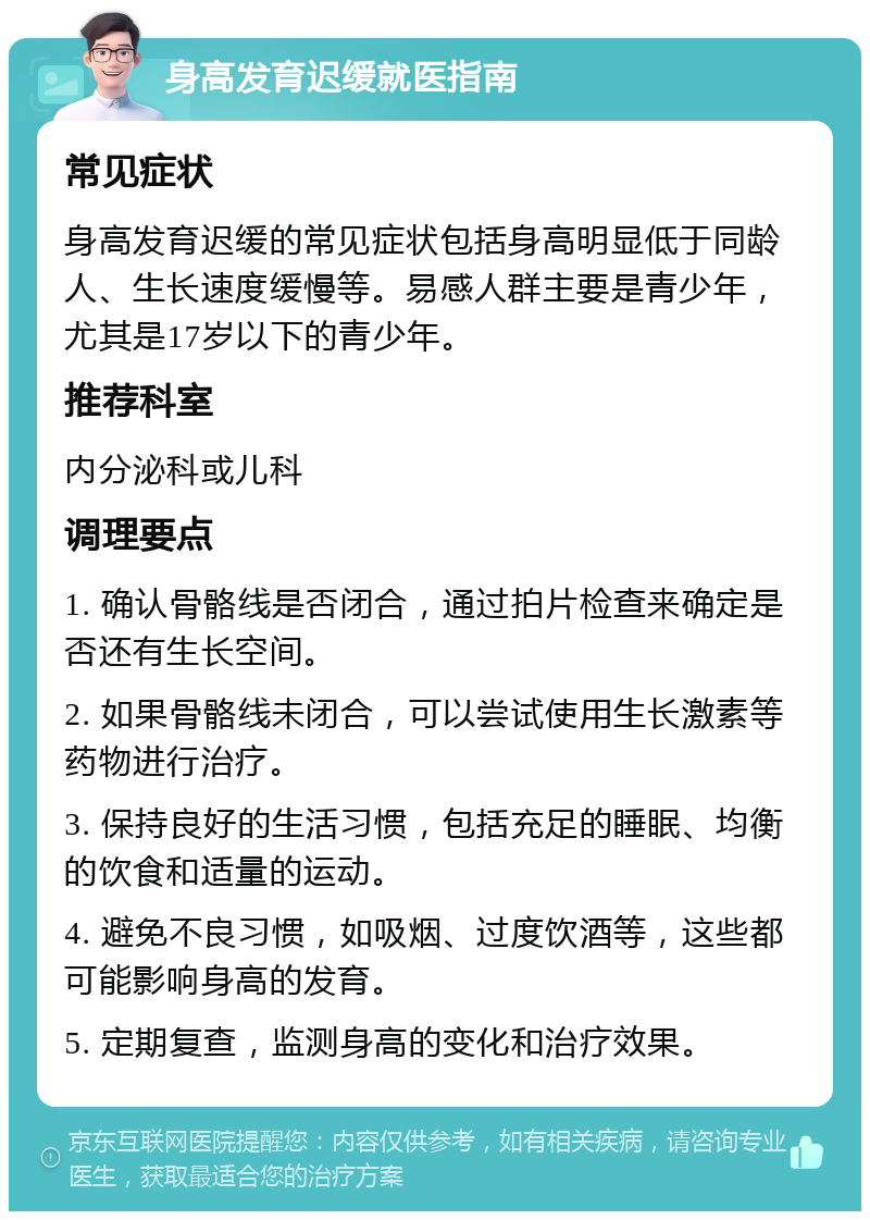 身高发育迟缓就医指南 常见症状 身高发育迟缓的常见症状包括身高明显低于同龄人、生长速度缓慢等。易感人群主要是青少年，尤其是17岁以下的青少年。 推荐科室 内分泌科或儿科 调理要点 1. 确认骨骼线是否闭合，通过拍片检查来确定是否还有生长空间。 2. 如果骨骼线未闭合，可以尝试使用生长激素等药物进行治疗。 3. 保持良好的生活习惯，包括充足的睡眠、均衡的饮食和适量的运动。 4. 避免不良习惯，如吸烟、过度饮酒等，这些都可能影响身高的发育。 5. 定期复查，监测身高的变化和治疗效果。