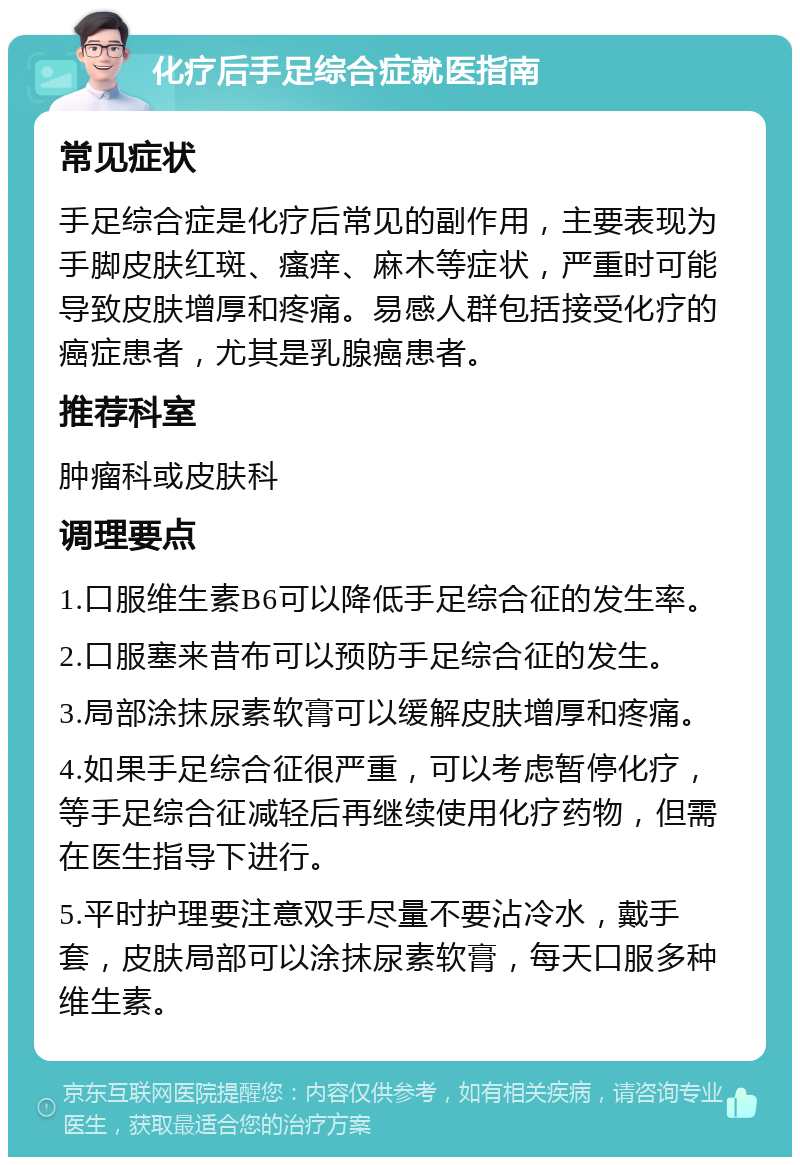 化疗后手足综合症就医指南 常见症状 手足综合症是化疗后常见的副作用，主要表现为手脚皮肤红斑、瘙痒、麻木等症状，严重时可能导致皮肤增厚和疼痛。易感人群包括接受化疗的癌症患者，尤其是乳腺癌患者。 推荐科室 肿瘤科或皮肤科 调理要点 1.口服维生素B6可以降低手足综合征的发生率。 2.口服塞来昔布可以预防手足综合征的发生。 3.局部涂抹尿素软膏可以缓解皮肤增厚和疼痛。 4.如果手足综合征很严重，可以考虑暂停化疗，等手足综合征减轻后再继续使用化疗药物，但需在医生指导下进行。 5.平时护理要注意双手尽量不要沾冷水，戴手套，皮肤局部可以涂抹尿素软膏，每天口服多种维生素。