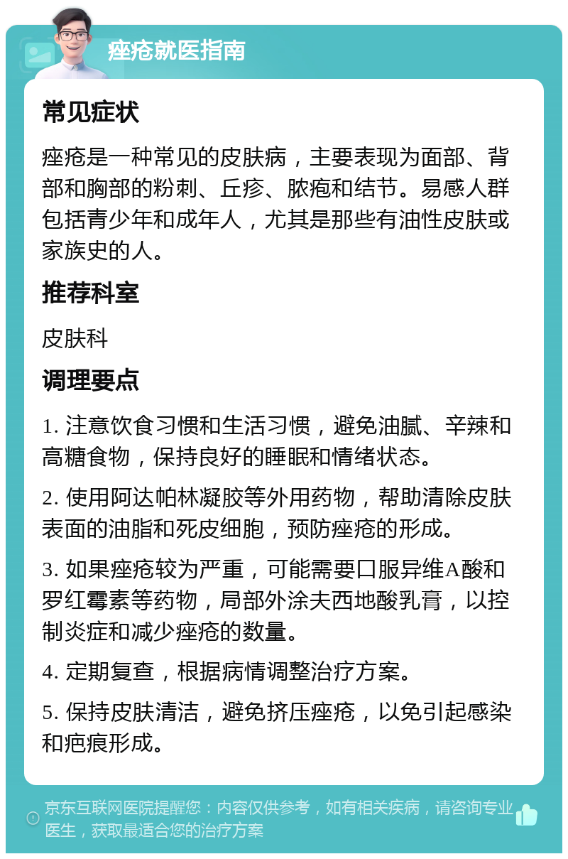 痤疮就医指南 常见症状 痤疮是一种常见的皮肤病，主要表现为面部、背部和胸部的粉刺、丘疹、脓疱和结节。易感人群包括青少年和成年人，尤其是那些有油性皮肤或家族史的人。 推荐科室 皮肤科 调理要点 1. 注意饮食习惯和生活习惯，避免油腻、辛辣和高糖食物，保持良好的睡眠和情绪状态。 2. 使用阿达帕林凝胶等外用药物，帮助清除皮肤表面的油脂和死皮细胞，预防痤疮的形成。 3. 如果痤疮较为严重，可能需要口服异维A酸和罗红霉素等药物，局部外涂夫西地酸乳膏，以控制炎症和减少痤疮的数量。 4. 定期复查，根据病情调整治疗方案。 5. 保持皮肤清洁，避免挤压痤疮，以免引起感染和疤痕形成。