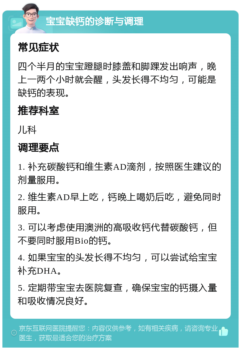 宝宝缺钙的诊断与调理 常见症状 四个半月的宝宝蹬腿时膝盖和脚踝发出响声，晚上一两个小时就会醒，头发长得不均匀，可能是缺钙的表现。 推荐科室 儿科 调理要点 1. 补充碳酸钙和维生素AD滴剂，按照医生建议的剂量服用。 2. 维生素AD早上吃，钙晚上喝奶后吃，避免同时服用。 3. 可以考虑使用澳洲的高吸收钙代替碳酸钙，但不要同时服用Bio的钙。 4. 如果宝宝的头发长得不均匀，可以尝试给宝宝补充DHA。 5. 定期带宝宝去医院复查，确保宝宝的钙摄入量和吸收情况良好。