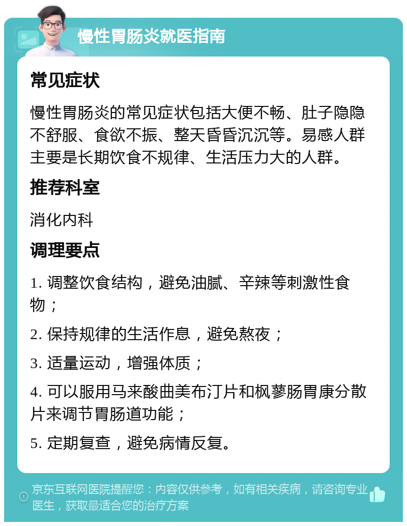 慢性胃肠炎就医指南 常见症状 慢性胃肠炎的常见症状包括大便不畅、肚子隐隐不舒服、食欲不振、整天昏昏沉沉等。易感人群主要是长期饮食不规律、生活压力大的人群。 推荐科室 消化内科 调理要点 1. 调整饮食结构，避免油腻、辛辣等刺激性食物； 2. 保持规律的生活作息，避免熬夜； 3. 适量运动，增强体质； 4. 可以服用马来酸曲美布汀片和枫蓼肠胃康分散片来调节胃肠道功能； 5. 定期复查，避免病情反复。