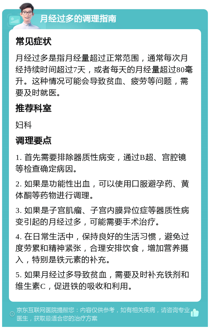 月经过多的调理指南 常见症状 月经过多是指月经量超过正常范围，通常每次月经持续时间超过7天，或者每天的月经量超过80毫升。这种情况可能会导致贫血、疲劳等问题，需要及时就医。 推荐科室 妇科 调理要点 1. 首先需要排除器质性病变，通过B超、宫腔镜等检查确定病因。 2. 如果是功能性出血，可以使用口服避孕药、黄体酮等药物进行调理。 3. 如果是子宫肌瘤、子宫内膜异位症等器质性病变引起的月经过多，可能需要手术治疗。 4. 在日常生活中，保持良好的生活习惯，避免过度劳累和精神紧张，合理安排饮食，增加营养摄入，特别是铁元素的补充。 5. 如果月经过多导致贫血，需要及时补充铁剂和维生素C，促进铁的吸收和利用。