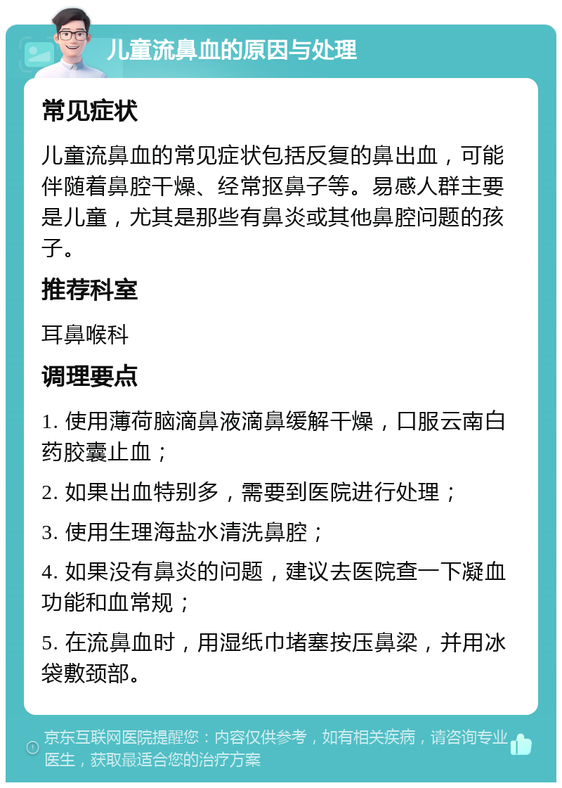 儿童流鼻血的原因与处理 常见症状 儿童流鼻血的常见症状包括反复的鼻出血，可能伴随着鼻腔干燥、经常抠鼻子等。易感人群主要是儿童，尤其是那些有鼻炎或其他鼻腔问题的孩子。 推荐科室 耳鼻喉科 调理要点 1. 使用薄荷脑滴鼻液滴鼻缓解干燥，口服云南白药胶囊止血； 2. 如果出血特别多，需要到医院进行处理； 3. 使用生理海盐水清洗鼻腔； 4. 如果没有鼻炎的问题，建议去医院查一下凝血功能和血常规； 5. 在流鼻血时，用湿纸巾堵塞按压鼻梁，并用冰袋敷颈部。