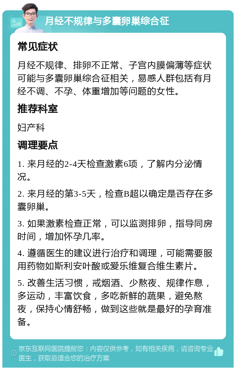 月经不规律与多囊卵巢综合征 常见症状 月经不规律、排卵不正常、子宫内膜偏薄等症状可能与多囊卵巢综合征相关，易感人群包括有月经不调、不孕、体重增加等问题的女性。 推荐科室 妇产科 调理要点 1. 来月经的2-4天检查激素6项，了解内分泌情况。 2. 来月经的第3-5天，检查B超以确定是否存在多囊卵巢。 3. 如果激素检查正常，可以监测排卵，指导同房时间，增加怀孕几率。 4. 遵循医生的建议进行治疗和调理，可能需要服用药物如斯利安叶酸或爱乐维复合维生素片。 5. 改善生活习惯，戒烟酒、少熬夜、规律作息，多运动，丰富饮食，多吃新鲜的蔬果，避免熬夜，保持心情舒畅，做到这些就是最好的孕育准备。