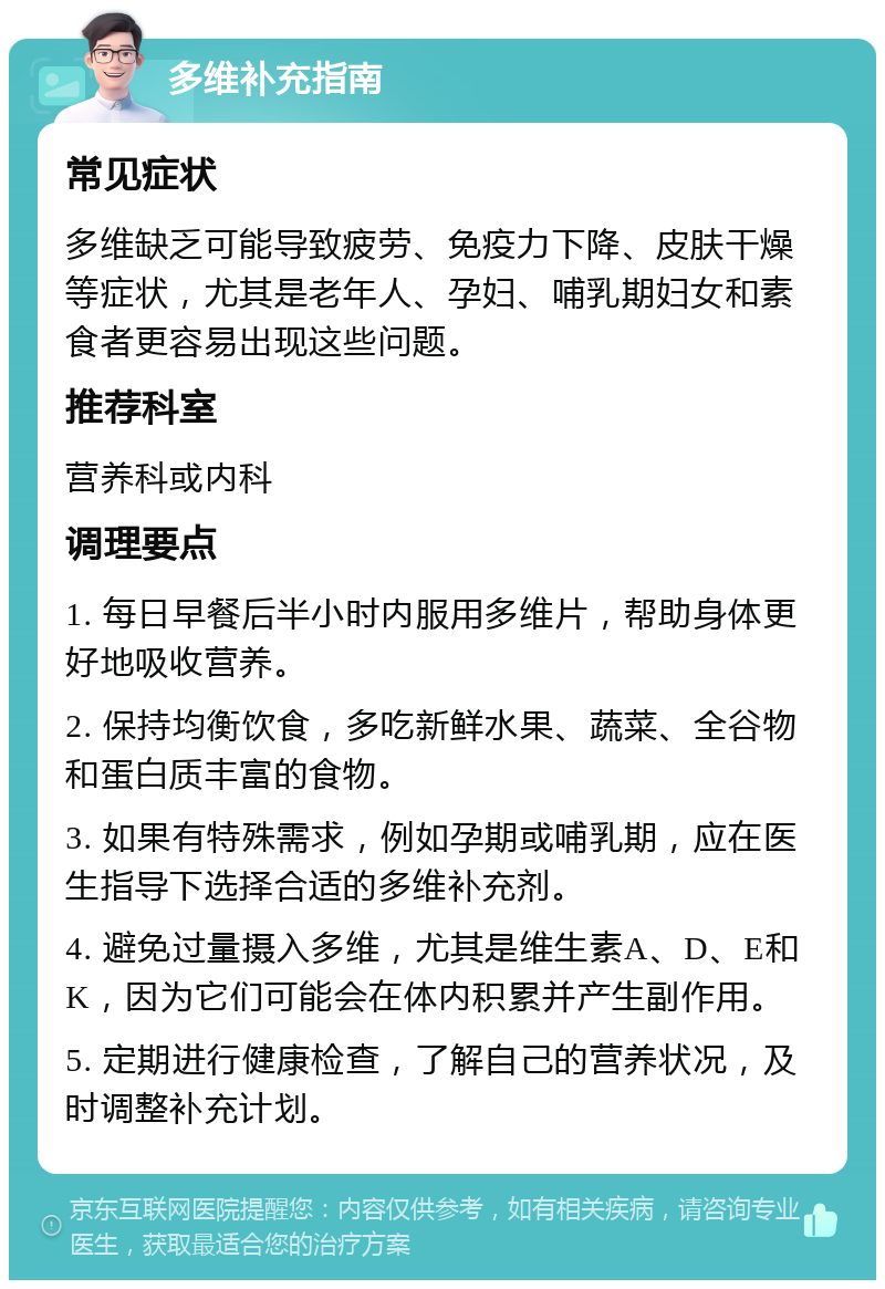 多维补充指南 常见症状 多维缺乏可能导致疲劳、免疫力下降、皮肤干燥等症状，尤其是老年人、孕妇、哺乳期妇女和素食者更容易出现这些问题。 推荐科室 营养科或内科 调理要点 1. 每日早餐后半小时内服用多维片，帮助身体更好地吸收营养。 2. 保持均衡饮食，多吃新鲜水果、蔬菜、全谷物和蛋白质丰富的食物。 3. 如果有特殊需求，例如孕期或哺乳期，应在医生指导下选择合适的多维补充剂。 4. 避免过量摄入多维，尤其是维生素A、D、E和K，因为它们可能会在体内积累并产生副作用。 5. 定期进行健康检查，了解自己的营养状况，及时调整补充计划。