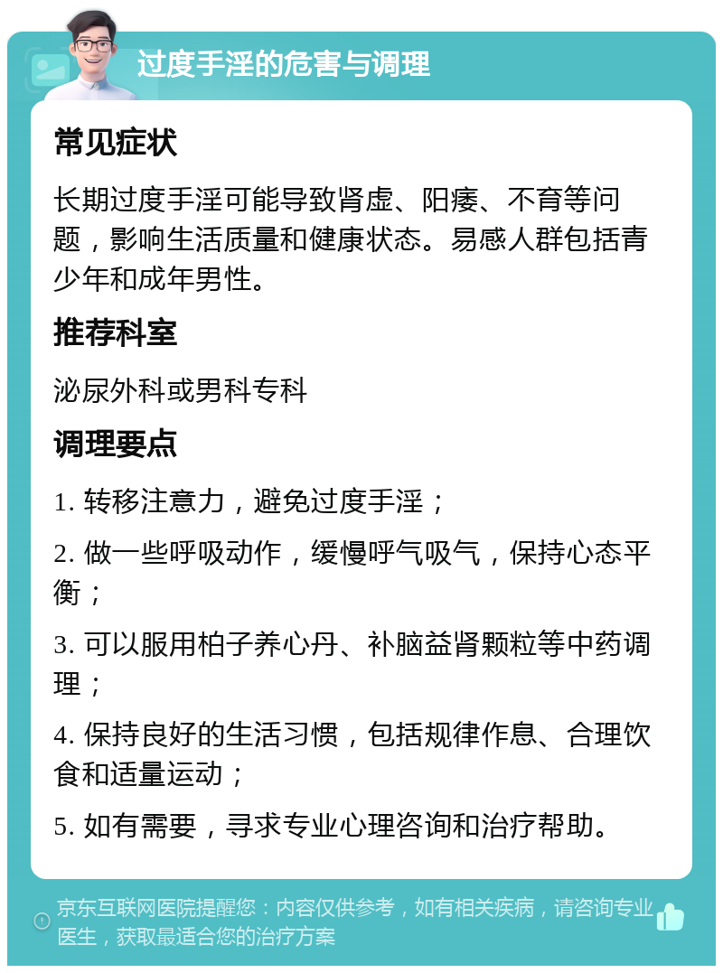 过度手淫的危害与调理 常见症状 长期过度手淫可能导致肾虚、阳痿、不育等问题，影响生活质量和健康状态。易感人群包括青少年和成年男性。 推荐科室 泌尿外科或男科专科 调理要点 1. 转移注意力，避免过度手淫； 2. 做一些呼吸动作，缓慢呼气吸气，保持心态平衡； 3. 可以服用柏子养心丹、补脑益肾颗粒等中药调理； 4. 保持良好的生活习惯，包括规律作息、合理饮食和适量运动； 5. 如有需要，寻求专业心理咨询和治疗帮助。