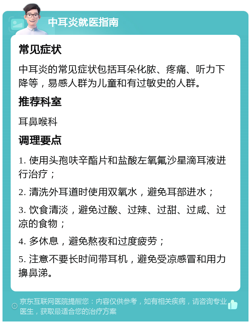 中耳炎就医指南 常见症状 中耳炎的常见症状包括耳朵化脓、疼痛、听力下降等，易感人群为儿童和有过敏史的人群。 推荐科室 耳鼻喉科 调理要点 1. 使用头孢呋辛酯片和盐酸左氧氟沙星滴耳液进行治疗； 2. 清洗外耳道时使用双氧水，避免耳部进水； 3. 饮食清淡，避免过酸、过辣、过甜、过咸、过凉的食物； 4. 多休息，避免熬夜和过度疲劳； 5. 注意不要长时间带耳机，避免受凉感冒和用力擤鼻涕。