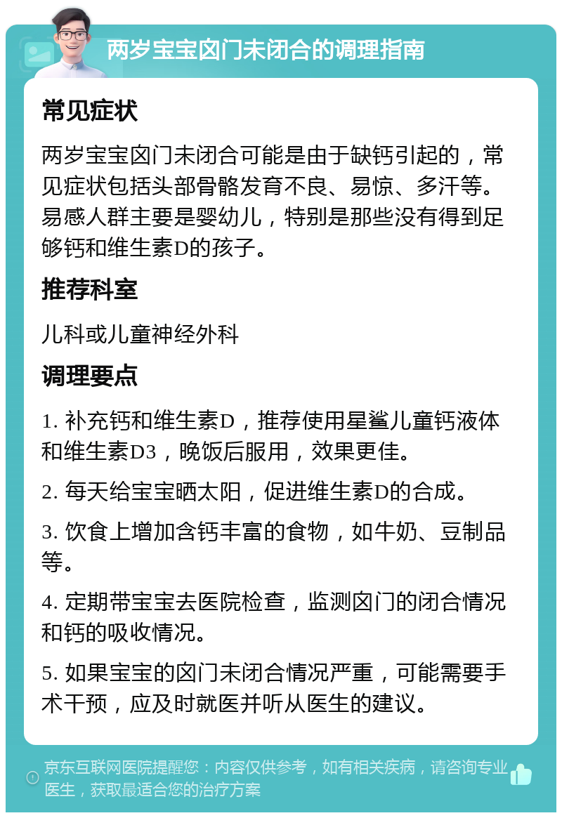 两岁宝宝囟门未闭合的调理指南 常见症状 两岁宝宝囟门未闭合可能是由于缺钙引起的，常见症状包括头部骨骼发育不良、易惊、多汗等。易感人群主要是婴幼儿，特别是那些没有得到足够钙和维生素D的孩子。 推荐科室 儿科或儿童神经外科 调理要点 1. 补充钙和维生素D，推荐使用星鲨儿童钙液体和维生素D3，晚饭后服用，效果更佳。 2. 每天给宝宝晒太阳，促进维生素D的合成。 3. 饮食上增加含钙丰富的食物，如牛奶、豆制品等。 4. 定期带宝宝去医院检查，监测囟门的闭合情况和钙的吸收情况。 5. 如果宝宝的囟门未闭合情况严重，可能需要手术干预，应及时就医并听从医生的建议。