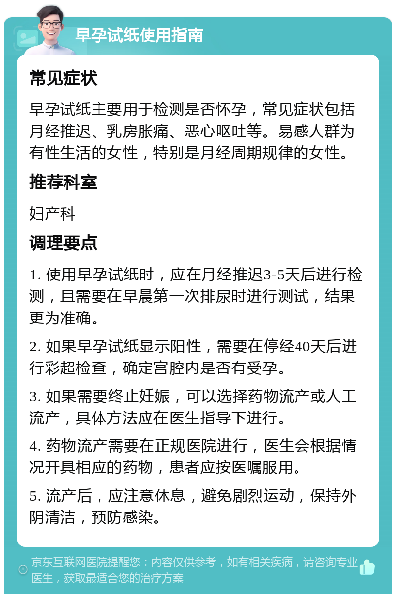 早孕试纸使用指南 常见症状 早孕试纸主要用于检测是否怀孕，常见症状包括月经推迟、乳房胀痛、恶心呕吐等。易感人群为有性生活的女性，特别是月经周期规律的女性。 推荐科室 妇产科 调理要点 1. 使用早孕试纸时，应在月经推迟3-5天后进行检测，且需要在早晨第一次排尿时进行测试，结果更为准确。 2. 如果早孕试纸显示阳性，需要在停经40天后进行彩超检查，确定宫腔内是否有受孕。 3. 如果需要终止妊娠，可以选择药物流产或人工流产，具体方法应在医生指导下进行。 4. 药物流产需要在正规医院进行，医生会根据情况开具相应的药物，患者应按医嘱服用。 5. 流产后，应注意休息，避免剧烈运动，保持外阴清洁，预防感染。