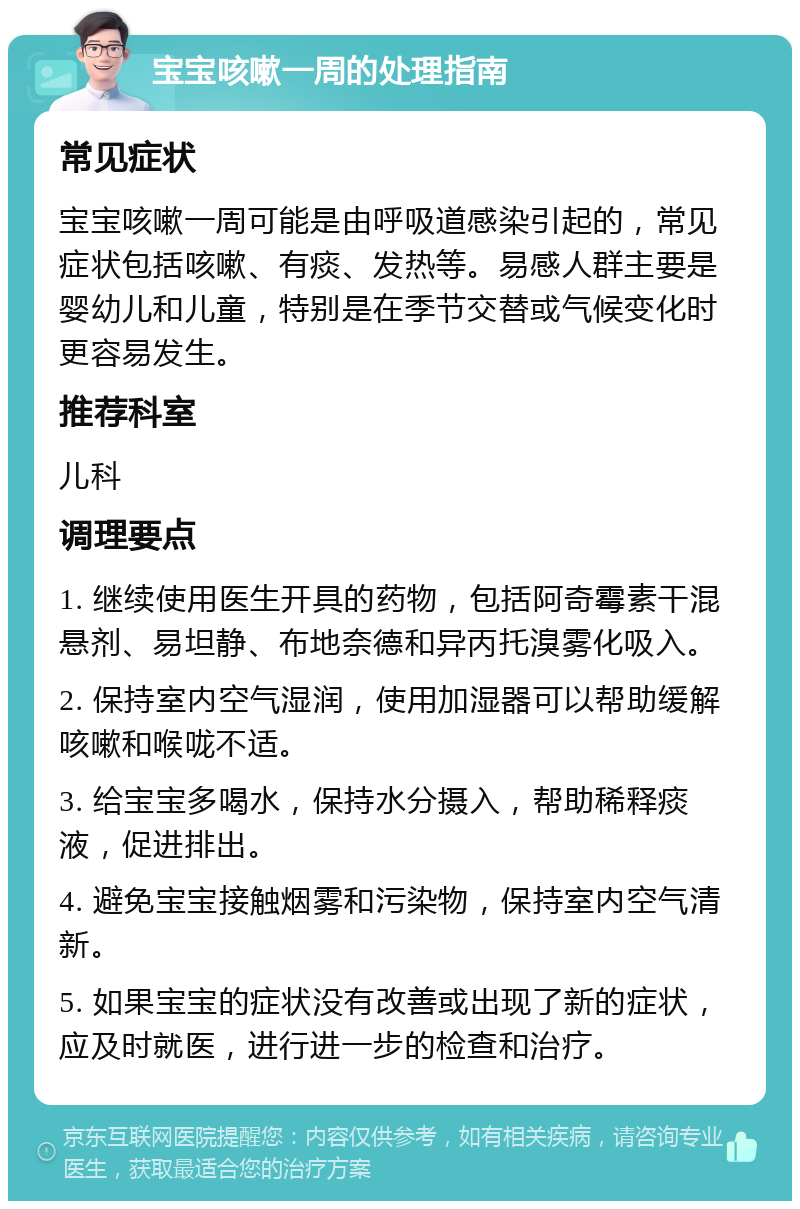 宝宝咳嗽一周的处理指南 常见症状 宝宝咳嗽一周可能是由呼吸道感染引起的，常见症状包括咳嗽、有痰、发热等。易感人群主要是婴幼儿和儿童，特别是在季节交替或气候变化时更容易发生。 推荐科室 儿科 调理要点 1. 继续使用医生开具的药物，包括阿奇霉素干混悬剂、易坦静、布地奈德和异丙托溴雾化吸入。 2. 保持室内空气湿润，使用加湿器可以帮助缓解咳嗽和喉咙不适。 3. 给宝宝多喝水，保持水分摄入，帮助稀释痰液，促进排出。 4. 避免宝宝接触烟雾和污染物，保持室内空气清新。 5. 如果宝宝的症状没有改善或出现了新的症状，应及时就医，进行进一步的检查和治疗。