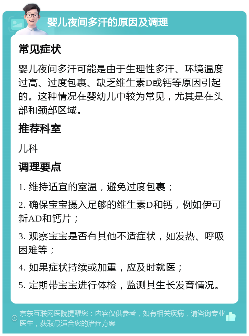 婴儿夜间多汗的原因及调理 常见症状 婴儿夜间多汗可能是由于生理性多汗、环境温度过高、过度包裹、缺乏维生素D或钙等原因引起的。这种情况在婴幼儿中较为常见，尤其是在头部和颈部区域。 推荐科室 儿科 调理要点 1. 维持适宜的室温，避免过度包裹； 2. 确保宝宝摄入足够的维生素D和钙，例如伊可新AD和钙片； 3. 观察宝宝是否有其他不适症状，如发热、呼吸困难等； 4. 如果症状持续或加重，应及时就医； 5. 定期带宝宝进行体检，监测其生长发育情况。