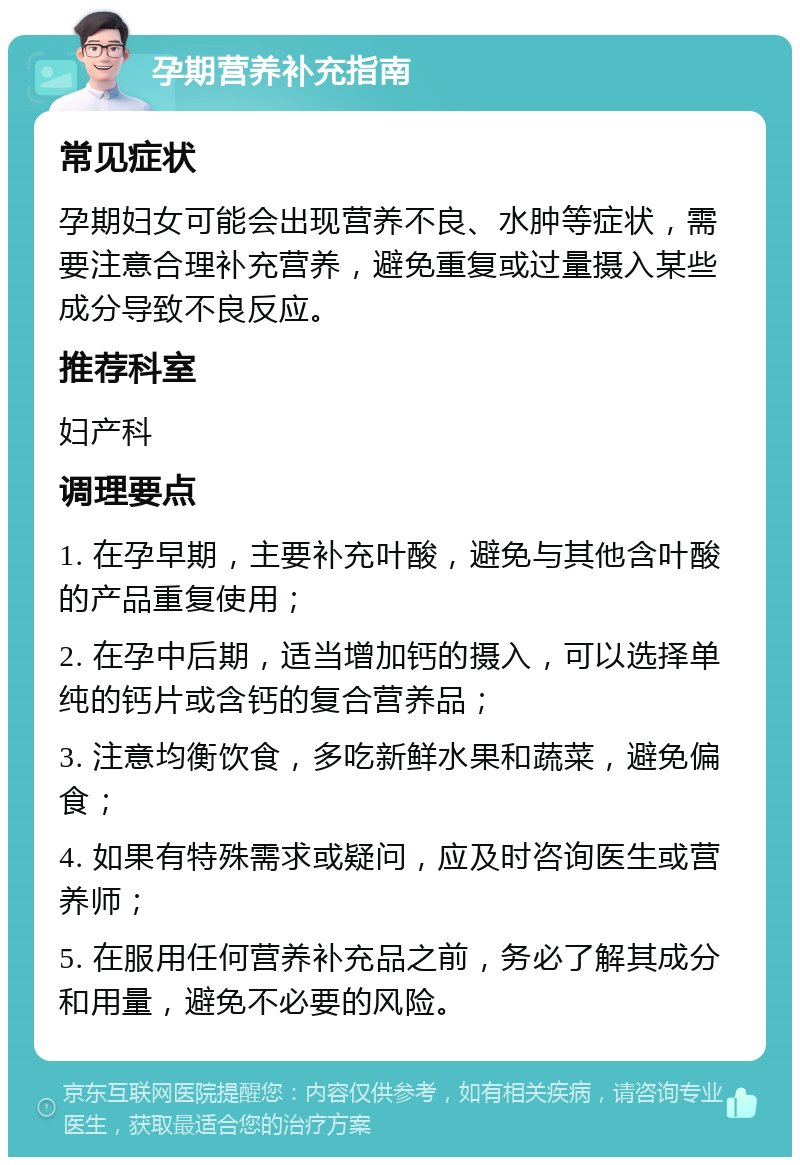 孕期营养补充指南 常见症状 孕期妇女可能会出现营养不良、水肿等症状，需要注意合理补充营养，避免重复或过量摄入某些成分导致不良反应。 推荐科室 妇产科 调理要点 1. 在孕早期，主要补充叶酸，避免与其他含叶酸的产品重复使用； 2. 在孕中后期，适当增加钙的摄入，可以选择单纯的钙片或含钙的复合营养品； 3. 注意均衡饮食，多吃新鲜水果和蔬菜，避免偏食； 4. 如果有特殊需求或疑问，应及时咨询医生或营养师； 5. 在服用任何营养补充品之前，务必了解其成分和用量，避免不必要的风险。