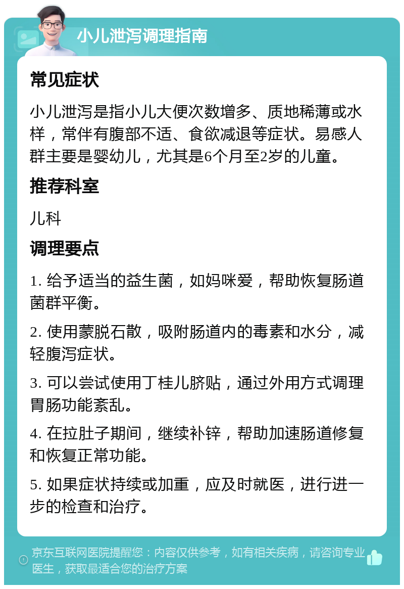 小儿泄泻调理指南 常见症状 小儿泄泻是指小儿大便次数增多、质地稀薄或水样，常伴有腹部不适、食欲减退等症状。易感人群主要是婴幼儿，尤其是6个月至2岁的儿童。 推荐科室 儿科 调理要点 1. 给予适当的益生菌，如妈咪爱，帮助恢复肠道菌群平衡。 2. 使用蒙脱石散，吸附肠道内的毒素和水分，减轻腹泻症状。 3. 可以尝试使用丁桂儿脐贴，通过外用方式调理胃肠功能紊乱。 4. 在拉肚子期间，继续补锌，帮助加速肠道修复和恢复正常功能。 5. 如果症状持续或加重，应及时就医，进行进一步的检查和治疗。