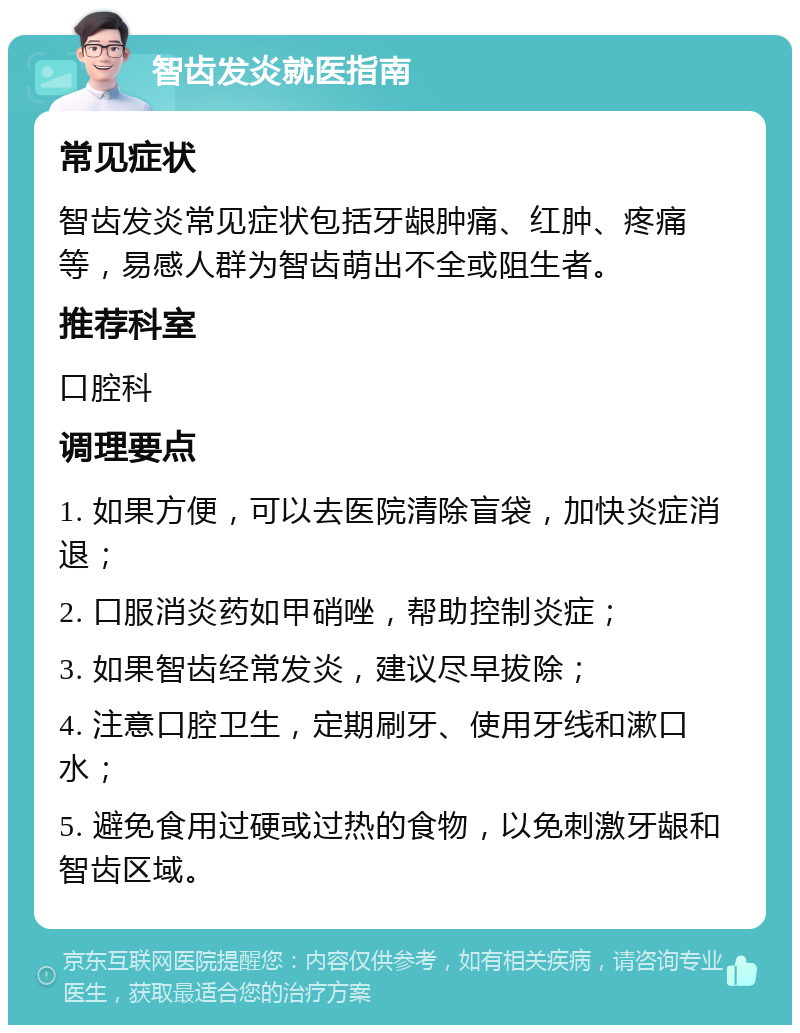 智齿发炎就医指南 常见症状 智齿发炎常见症状包括牙龈肿痛、红肿、疼痛等，易感人群为智齿萌出不全或阻生者。 推荐科室 口腔科 调理要点 1. 如果方便，可以去医院清除盲袋，加快炎症消退； 2. 口服消炎药如甲硝唑，帮助控制炎症； 3. 如果智齿经常发炎，建议尽早拔除； 4. 注意口腔卫生，定期刷牙、使用牙线和漱口水； 5. 避免食用过硬或过热的食物，以免刺激牙龈和智齿区域。